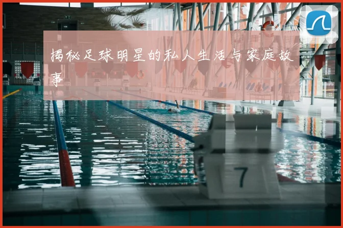 揭秘足球明星的私人生活与家庭故事