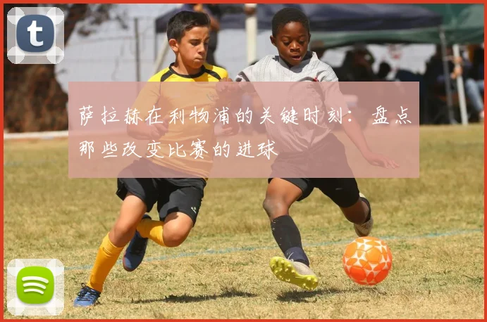 萨拉赫在利物浦的关键时刻：盘点那些改变比赛的进球