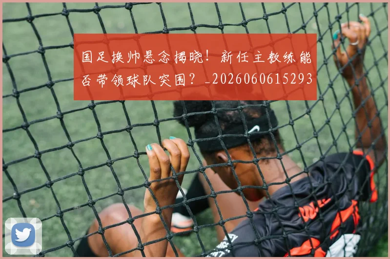 国足换帅悬念揭晓！新任主教练能否带领球队突围？_20260606152937