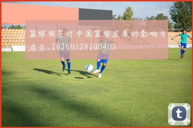 篮球明星对中国篮球发展的影响与启示_20260529200403