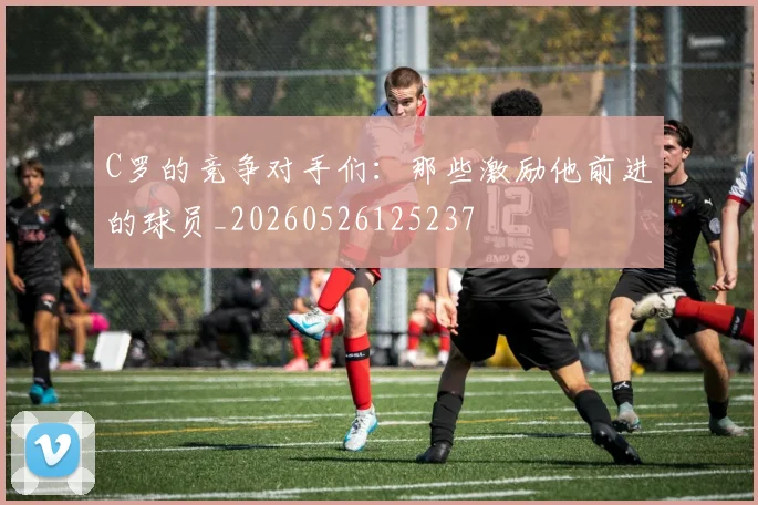 C罗的竞争对手们:那些激励他前进的球员_20260526125237