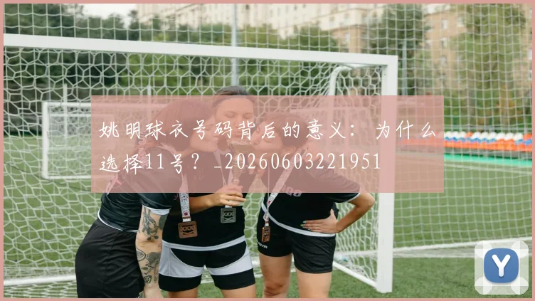 姚明球衣号码背后的意义：为什么选择11号？_20260603221951